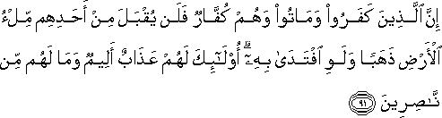 إِنَّ الَّذِينَ كَفَرُوا وَمَاتُوا وَهُمْ كُفَّارٌ فَلَنْ يُقْبَلَ مِنْ أَحَدِهِمْ مِلْءُ الْأَرْضِ ذَهَبًا وَلَوِ افْتَدَىٰ بِهِ ۗ أُولَٰئِكَ لَهُمْ عَذَابٌ أَلِيمٌ وَمَا لَهُمْ مِنْ نَاصِرِينَ