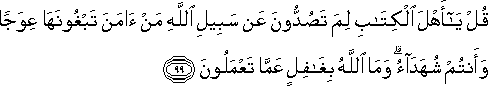 قُلْ يَا أَهْلَ الْكِتَابِ لِمَ تَصُدُّونَ عَنْ سَبِيلِ اللَّهِ مَنْ آمَنَ تَبْغُونَهَا عِوَجًا وَأَنْتُمْ شُهَدَاءُ ۗ وَمَا اللَّهُ بِغَافِلٍ عَمَّا تَعْمَلُونَ