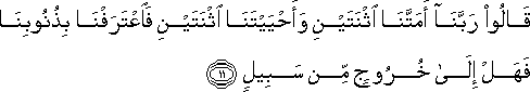 قَالُوا رَبَّنَا أَمَتَّنَا اثْنَتَيْنِ وَأَحْيَيْتَنَا اثْنَتَيْنِ فَاعْتَرَفْنَا بِذُنُوبِنَا فَهَلْ إِلَىٰ خُرُوجٍ مِنْ سَبِيلٍ