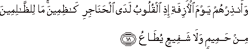وَأَنْذِرْهُمْ يَوْمَ الْآزِفَةِ إِذِ الْقُلُوبُ لَدَى الْحَنَاجِرِ كَاظِمِينَ ۚ مَا لِلظَّالِمِينَ مِنْ حَمِيمٍ وَلَا شَفِيعٍ يُطَاعُ وَأَنْذِرْهُمْ يَوْمَ الْآزِفَةِ إِذِ الْقُلُوبُ لَدَى الْحَنَاجِرِ كَاظِمِينَ ۚ مَا لِلظَّالِمِينَ مِنْ حَمِيمٍ وَلَا شَفِيعٍ يُطَاعُ