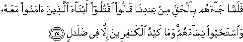 فَلَمَّا جَاءَهُمْ بِالْحَقِّ مِنْ عِنْدِنَا قَالُوا اقْتُلُوا أَبْنَاءَ الَّذِينَ آمَنُوا مَعَهُ وَاسْتَحْيُوا نِسَاءَهُمْ ۚ وَمَا كَيْدُ الْكَافِرِينَ إِلَّا فِي ضَلَالٍ