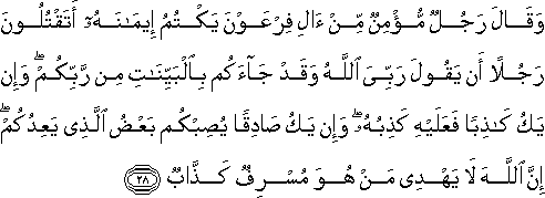 وَقَالَ رَجُلٌ مُؤْمِنٌ مِنْ آلِ فِرْعَوْنَ يَكْتُمُ إِيمَانَهُ أَتَقْتُلُونَ رَجُلًا أَنْ يَقُولَ رَبِّيَ اللَّهُ وَقَدْ جَاءَكُمْ بِالْبَيِّنَاتِ مِنْ رَبِّكُمْ ۖ وَإِنْ يَكُ كَاذِبًا فَعَلَيْهِ كَذِبُهُ ۖ وَإِنْ يَكُ صَادِقًا يُصِبْكُمْ بَعْضُ الَّذِي يَعِدُكُمْ ۖ إِنَّ اللَّهَ لَا يَهْدِي مَنْ هُوَ مُسْرِفٌ كَذَّابٌ