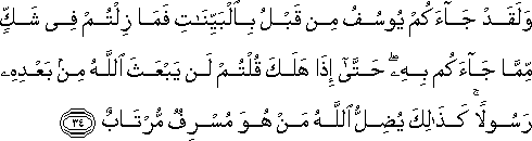 وَلَقَدْ جَاءَكُمْ يُوسُفُ مِنْ قَبْلُ بِالْبَيِّنَاتِ فَمَا زِلْتُمْ فِي شَكٍّ مِمَّا جَاءَكُمْ بِهِ ۖ حَتَّىٰ إِذَا هَلَكَ قُلْتُمْ لَنْ يَبْعَثَ اللَّهُ مِنْ بَعْدِهِ رَسُولًا ۚ كَذَٰلِكَ يُضِلُّ اللَّهُ مَنْ هُوَ مُسْرِفٌ مُرْتَابٌ