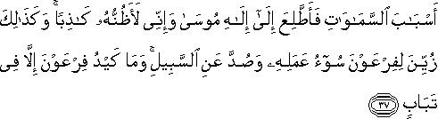 أَسْبَابَ السَّمَاوَاتِ فَأَطَّلِعَ إِلَىٰ إِلَٰهِ مُوسَىٰ وَإِنِّي لَأَظُنُّهُ كَاذِبًا ۚ وَكَذَٰلِكَ زُيِّنَ لِفِرْعَوْنَ سُوءُ عَمَلِهِ وَصُدَّ عَنِ السَّبِيلِ ۚ وَمَا كَيْدُ فِرْعَوْنَ إِلَّا فِي تَبَابٍ