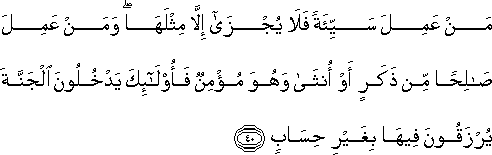 مَنْ عَمِلَ سَيِّئَةً فَلَا يُجْزَىٰ إِلَّا مِثْلَهَا ۖ وَمَنْ عَمِلَ صَالِحًا مِنْ ذَكَرٍ أَوْ أُنْثَىٰ وَهُوَ مُؤْمِنٌ فَأُولَٰئِكَ يَدْخُلُونَ الْجَنَّةَ يُرْزَقُونَ فِيهَا بِغَيْرِ حِسَابٍ