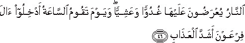 النَّارُ يُعْرَضُونَ عَلَيْهَا غُدُوًّا وَعَشِيًّا ۖ وَيَوْمَ تَقُومُ السَّاعَةُ أَدْخِلُوا آلَ فِرْعَوْنَ أَشَدَّ الْعَذَابِ النَّارُ يُعْرَضُونَ عَلَيْهَا غُدُوًّا وَعَشِيًّا ۖ وَيَوْمَ تَقُومُ السَّاعَةُ أَدْخِلُوا آلَ فِرْعَوْنَ أَشَدَّ الْعَذَابِ