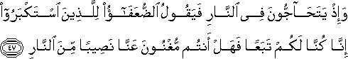 وَإِذْ يَتَحَاجُّونَ فِي النَّارِ فَيَقُولُ الضُّعَفَاءُ لِلَّذِينَ اسْتَكْبَرُوا إِنَّا كُنَّا لَكُمْ تَبَعًا فَهَلْ أَنْتُمْ مُغْنُونَ عَنَّا نَصِيبًا مِنَ النَّارِ