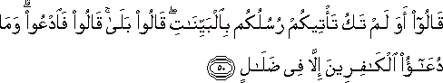 قَالُوا أَوَلَمْ تَكُ تَأْتِيكُمْ رُسُلُكُمْ بِالْبَيِّنَاتِ ۖ قَالُوا بَلَىٰ ۚ قَالُوا فَادْعُوا ۗ وَمَا دُعَاءُ الْكَافِرِينَ إِلَّا فِي ضَلَالٍ قَالُوا أَوَلَمْ تَكُ تَأْتِيكُمْ رُسُلُكُمْ بِالْبَيِّنَاتِ ۖ قَالُوا بَلَىٰ ۚ قَالُوا فَادْعُوا ۗ وَمَا دُعَاءُ الْكَافِرِينَ إِلَّا فِي ضَلَالٍ