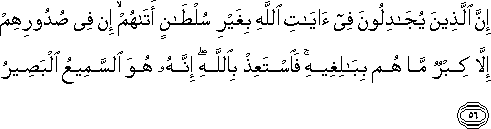 إِنَّ الَّذِينَ يُجَادِلُونَ فِي آيَاتِ اللَّهِ بِغَيْرِ سُلْطَانٍ أَتَاهُمْ ۙ إِنْ فِي صُدُورِهِمْ إِلَّا كِبْرٌ مَا هُمْ بِبَالِغِيهِ ۚ فَاسْتَعِذْ بِاللَّهِ ۖ إِنَّهُ هُوَ السَّمِيعُ الْبَصِيرُ