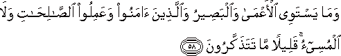 وَمَا يَسْتَوِي الْأَعْمَىٰ وَالْبَصِيرُ وَالَّذِينَ آمَنُوا وَعَمِلُوا الصَّالِحَاتِ وَلَا الْمُسِيءُ ۚ قَلِيلًا مَا تَتَذَكَّرُونَ وَمَا يَسْتَوِي الْأَعْمَىٰ وَالْبَصِيرُ وَالَّذِينَ آمَنُوا وَعَمِلُوا الصَّالِحَاتِ وَلَا الْمُسِيءُ ۚ قَلِيلًا مَا تَتَذَكَّرُونَ