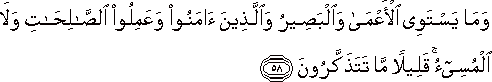 وَمَا يَسْتَوِي الْأَعْمَىٰ وَالْبَصِيرُ وَالَّذِينَ آمَنُوا وَعَمِلُوا الصَّالِحَاتِ وَلَا الْمُسِيءُ ۚ قَلِيلًا مَا تَتَذَكَّرُونَ