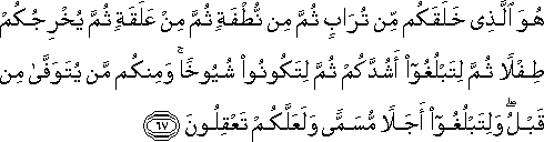 هُوَ الَّذِي خَلَقَكُمْ مِنْ تُرَابٍ ثُمَّ مِنْ نُطْفَةٍ ثُمَّ مِنْ عَلَقَةٍ ثُمَّ يُخْرِجُكُمْ طِفْلًا ثُمَّ لِتَبْلُغُوا أَشُدَّكُمْ ثُمَّ لِتَكُونُوا شُيُوخًا ۚ وَمِنْكُمْ مَنْ يُتَوَفَّىٰ مِنْ قَبْلُ ۖ وَلِتَبْلُغُوا أَجَلًا مُسَمًّى وَلَعَلَّكُمْ تَعْقِلُونَ