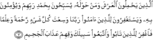 الَّذِينَ يَحْمِلُونَ الْعَرْشَ وَمَنْ حَوْلَهُ يُسَبِّحُونَ بِحَمْدِ رَبِّهِمْ وَيُؤْمِنُونَ بِهِ وَيَسْتَغْفِرُونَ لِلَّذِينَ آمَنُوا رَبَّنَا وَسِعْتَ كُلَّ شَيْءٍ رَحْمَةً وَعِلْمًا فَاغْفِرْ لِلَّذِينَ تَابُوا وَاتَّبَعُوا سَبِيلَكَ وَقِهِمْ عَذَابَ الْجَحِيمِ