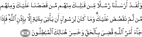 وَلَقَدْ أَرْسَلْنَا رُسُلًا مِنْ قَبْلِكَ مِنْهُمْ مَنْ قَصَصْنَا عَلَيْكَ وَمِنْهُمْ مَنْ لَمْ نَقْصُصْ عَلَيْكَ ۗ وَمَا كَانَ لِرَسُولٍ أَنْ يَأْتِيَ بِآيَةٍ إِلَّا بِإِذْنِ اللَّهِ ۚ فَإِذَا جَاءَ أَمْرُ اللَّهِ قُضِيَ بِالْحَقِّ وَخَسِرَ هُنَالِكَ الْمُبْطِلُونَ وَلَقَدْ أَرْسَلْنَا رُسُلًا مِنْ قَبْلِكَ مِنْهُمْ مَنْ قَصَصْنَا عَلَيْكَ وَمِنْهُمْ مَنْ لَمْ نَقْصُصْ عَلَيْكَ ۗ وَمَا كَانَ لِرَسُولٍ أَنْ يَأْتِيَ بِآيَةٍ إِلَّا بِإِذْنِ اللَّهِ ۚ فَإِذَا جَاءَ أَمْرُ اللَّهِ قُضِيَ بِالْحَقِّ وَخَسِرَ هُنَالِكَ الْمُبْطِلُونَ