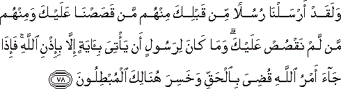 وَلَقَدْ أَرْسَلْنَا رُسُلًا مِنْ قَبْلِكَ مِنْهُمْ مَنْ قَصَصْنَا عَلَيْكَ وَمِنْهُمْ مَنْ لَمْ نَقْصُصْ عَلَيْكَ ۗ وَمَا كَانَ لِرَسُولٍ أَنْ يَأْتِيَ بِآيَةٍ إِلَّا بِإِذْنِ اللَّهِ ۚ فَإِذَا جَاءَ أَمْرُ اللَّهِ قُضِيَ بِالْحَقِّ وَخَسِرَ هُنَالِكَ الْمُبْطِلُونَ