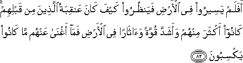 أَفَلَمْ يَسِيرُوا فِي الْأَرْضِ فَيَنْظُرُوا كَيْفَ كَانَ عَاقِبَةُ الَّذِينَ مِنْ قَبْلِهِمْ ۚ كَانُوا أَكْثَرَ مِنْهُمْ وَأَشَدَّ قُوَّةً وَآثَارًا فِي الْأَرْضِ فَمَا أَغْنَىٰ عَنْهُمْ مَا كَانُوا يَكْسِبُونَ أَفَلَمْ يَسِيرُوا فِي الْأَرْضِ فَيَنْظُرُوا كَيْفَ كَانَ عَاقِبَةُ الَّذِينَ مِنْ قَبْلِهِمْ ۚ كَانُوا أَكْثَرَ مِنْهُمْ وَأَشَدَّ قُوَّةً وَآثَارًا فِي الْأَرْضِ فَمَا أَغْنَىٰ عَنْهُمْ مَا كَانُوا يَكْسِبُونَ