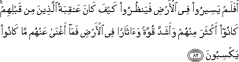 أَفَلَمْ يَسِيرُوا فِي الْأَرْضِ فَيَنْظُرُوا كَيْفَ كَانَ عَاقِبَةُ الَّذِينَ مِنْ قَبْلِهِمْ ۚ كَانُوا أَكْثَرَ مِنْهُمْ وَأَشَدَّ قُوَّةً وَآثَارًا فِي الْأَرْضِ فَمَا أَغْنَىٰ عَنْهُمْ مَا كَانُوا يَكْسِبُونَ