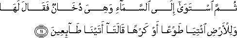 ثُمَّ اسْتَوَىٰ إِلَى السَّمَاءِ وَهِيَ دُخَانٌ فَقَالَ لَهَا وَلِلْأَرْضِ ائْتِيَا طَوْعًا أَوْ كَرْهًا قَالَتَا أَتَيْنَا طَائِعِينَ