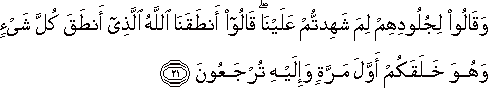 وَقَالُوا لِجُلُودِهِمْ لِمَ شَهِدْتُمْ عَلَيْنَا ۖ قَالُوا أَنْطَقَنَا اللَّهُ الَّذِي أَنْطَقَ كُلَّ شَيْءٍ وَهُوَ خَلَقَكُمْ أَوَّلَ مَرَّةٍ وَإِلَيْهِ تُرْجَعُونَ وَقَالُوا لِجُلُودِهِمْ لِمَ شَهِدْتُمْ عَلَيْنَا ۖ قَالُوا أَنْطَقَنَا اللَّهُ الَّذِي أَنْطَقَ كُلَّ شَيْءٍ وَهُوَ خَلَقَكُمْ أَوَّلَ مَرَّةٍ وَإِلَيْهِ تُرْجَعُونَ