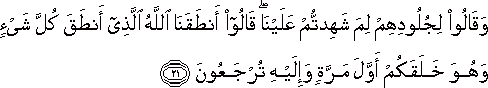 وَقَالُوا لِجُلُودِهِمْ لِمَ شَهِدْتُمْ عَلَيْنَا ۖ قَالُوا أَنْطَقَنَا اللَّهُ الَّذِي أَنْطَقَ كُلَّ شَيْءٍ وَهُوَ خَلَقَكُمْ أَوَّلَ مَرَّةٍ وَإِلَيْهِ تُرْجَعُونَ