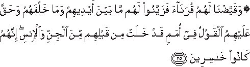وَقَيَّضْنَا لَهُمْ قُرَنَاءَ فَزَيَّنُوا لَهُمْ مَا بَيْنَ أَيْدِيهِمْ وَمَا خَلْفَهُمْ وَحَقَّ عَلَيْهِمُ الْقَوْلُ فِي أُمَمٍ قَدْ خَلَتْ مِنْ قَبْلِهِمْ مِنَ الْجِنِّ وَالْإِنْسِ ۖ إِنَّهُمْ كَانُوا خَاسِرِينَ وَقَيَّضْنَا لَهُمْ قُرَنَاءَ فَزَيَّنُوا لَهُمْ مَا بَيْنَ أَيْدِيهِمْ وَمَا خَلْفَهُمْ وَحَقَّ عَلَيْهِمُ الْقَوْلُ فِي أُمَمٍ قَدْ خَلَتْ مِنْ قَبْلِهِمْ مِنَ الْجِنِّ وَالْإِنْسِ ۖ إِنَّهُمْ كَانُوا خَاسِرِينَ