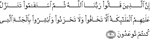 إِنَّ الَّذِينَ قَالُوا رَبُّنَا اللَّهُ ثُمَّ اسْتَقَامُوا تَتَنَزَّلُ عَلَيْهِمُ الْمَلَائِكَةُ أَلَّا تَخَافُوا وَلَا تَحْزَنُوا وَأَبْشِرُوا بِالْجَنَّةِ الَّتِي كُنْتُمْ تُوعَدُونَ