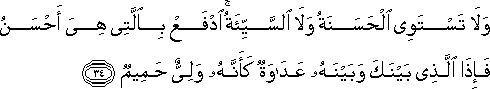 وَلَا تَسْتَوِي الْحَسَنَةُ وَلَا السَّيِّئَةُ ۚ ادْفَعْ بِالَّتِي هِيَ أَحْسَنُ فَإِذَا الَّذِي بَيْنَكَ وَبَيْنَهُ عَدَاوَةٌ كَأَنَّهُ وَلِيٌّ حَمِيمٌ