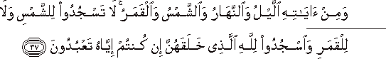 وَمِنْ آيَاتِهِ اللَّيْلُ وَالنَّهَارُ وَالشَّمْسُ وَالْقَمَرُ ۚ لَا تَسْجُدُوا لِلشَّمْسِ وَلَا لِلْقَمَرِ وَاسْجُدُوا لِلَّهِ الَّذِي خَلَقَهُنَّ إِنْ كُنْتُمْ إِيَّاهُ تَعْبُدُونَ وَمِنْ آيَاتِهِ اللَّيْلُ وَالنَّهَارُ وَالشَّمْسُ وَالْقَمَرُ ۚ لَا تَسْجُدُوا لِلشَّمْسِ وَلَا لِلْقَمَرِ وَاسْجُدُوا لِلَّهِ الَّذِي خَلَقَهُنَّ إِنْ كُنْتُمْ إِيَّاهُ تَعْبُدُونَ