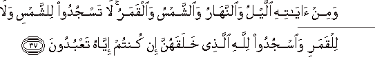 وَمِنْ آيَاتِهِ اللَّيْلُ وَالنَّهَارُ وَالشَّمْسُ وَالْقَمَرُ ۚ لَا تَسْجُدُوا لِلشَّمْسِ وَلَا لِلْقَمَرِ وَاسْجُدُوا لِلَّهِ الَّذِي خَلَقَهُنَّ إِنْ كُنْتُمْ إِيَّاهُ تَعْبُدُونَ