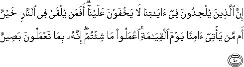 إِنَّ الَّذِينَ يُلْحِدُونَ فِي آيَاتِنَا لَا يَخْفَوْنَ عَلَيْنَا ۗ أَفَمَنْ يُلْقَىٰ فِي النَّارِ خَيْرٌ أَمْ مَنْ يَأْتِي آمِنًا يَوْمَ الْقِيَامَةِ ۚ اعْمَلُوا مَا شِئْتُمْ ۖ إِنَّهُ بِمَا تَعْمَلُونَ بَصِيرٌ