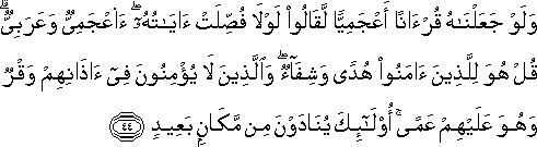 وَلَوْ جَعَلْنَاهُ قُرْآنًا أَعْجَمِيًّا لَقَالُوا لَوْلَا فُصِّلَتْ آيَاتُهُ ۖ أَأَعْجَمِيٌّ وَعَرَبِيٌّ ۗ قُلْ هُوَ لِلَّذِينَ آمَنُوا هُدًى وَشِفَاءٌ ۖ وَالَّذِينَ لَا يُؤْمِنُونَ فِي آذَانِهِمْ وَقْرٌ وَهُوَ عَلَيْهِمْ عَمًى ۚ أُولَٰئِكَ يُنَادَوْنَ مِنْ مَكَانٍ بَعِيدٍ