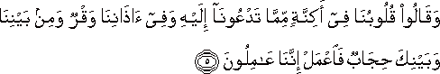 وَقَالُوا قُلُوبُنَا فِي أَكِنَّةٍ مِمَّا تَدْعُونَا إِلَيْهِ وَفِي آذَانِنَا وَقْرٌ وَمِنْ بَيْنِنَا وَبَيْنِكَ حِجَابٌ فَاعْمَلْ إِنَّنَا عَامِلُونَ وَقَالُوا قُلُوبُنَا فِي أَكِنَّةٍ مِمَّا تَدْعُونَا إِلَيْهِ وَفِي آذَانِنَا وَقْرٌ وَمِنْ بَيْنِنَا وَبَيْنِكَ حِجَابٌ فَاعْمَلْ إِنَّنَا عَامِلُونَ