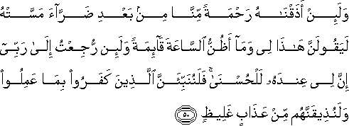 وَلَئِنْ أَذَقْنَاهُ رَحْمَةً مِنَّا مِنْ بَعْدِ ضَرَّاءَ مَسَّتْهُ لَيَقُولَنَّ هَٰذَا لِي وَمَا أَظُنُّ السَّاعَةَ قَائِمَةً وَلَئِنْ رُجِعْتُ إِلَىٰ رَبِّي إِنَّ لِي عِنْدَهُ لَلْحُسْنَىٰ ۚ فَلَنُنَبِّئَنَّ الَّذِينَ كَفَرُوا بِمَا عَمِلُوا وَلَنُذِيقَنَّهُمْ مِنْ عَذَابٍ غَلِيظٍ