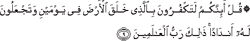 قُلْ أَئِنَّكُمْ لَتَكْفُرُونَ بِالَّذِي خَلَقَ الْأَرْضَ فِي يَوْمَيْنِ وَتَجْعَلُونَ لَهُ أَنْدَادًا ۚ ذَٰلِكَ رَبُّ الْعَالَمِينَ قُلْ أَئِنَّكُمْ لَتَكْفُرُونَ بِالَّذِي خَلَقَ الْأَرْضَ فِي يَوْمَيْنِ وَتَجْعَلُونَ لَهُ أَنْدَادًا ۚ ذَٰلِكَ رَبُّ الْعَالَمِينَ