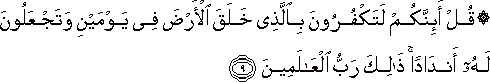 قُلْ أَئِنَّكُمْ لَتَكْفُرُونَ بِالَّذِي خَلَقَ الْأَرْضَ فِي يَوْمَيْنِ وَتَجْعَلُونَ لَهُ أَنْدَادًا ۚ ذَٰلِكَ رَبُّ الْعَالَمِينَ