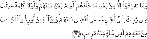 وَمَا تَفَرَّقُوا إِلَّا مِنْ بَعْدِ مَا جَاءَهُمُ الْعِلْمُ بَغْيًا بَيْنَهُمْ ۚ وَلَوْلَا كَلِمَةٌ سَبَقَتْ مِنْ رَبِّكَ إِلَىٰ أَجَلٍ مُسَمًّى لَقُضِيَ بَيْنَهُمْ ۚ وَإِنَّ الَّذِينَ أُورِثُوا الْكِتَابَ مِنْ بَعْدِهِمْ لَفِي شَكٍّ مِنْهُ مُرِيبٍ وَمَا تَفَرَّقُوا إِلَّا مِنْ بَعْدِ مَا جَاءَهُمُ الْعِلْمُ بَغْيًا بَيْنَهُمْ ۚ وَلَوْلَا كَلِمَةٌ سَبَقَتْ مِنْ رَبِّكَ إِلَىٰ أَجَلٍ مُسَمًّى لَقُضِيَ بَيْنَهُمْ ۚ وَإِنَّ الَّذِينَ أُورِثُوا الْكِتَابَ مِنْ بَعْدِهِمْ لَفِي شَكٍّ مِنْهُ مُرِيبٍ