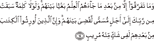 وَمَا تَفَرَّقُوا إِلَّا مِنْ بَعْدِ مَا جَاءَهُمُ الْعِلْمُ بَغْيًا بَيْنَهُمْ ۚ وَلَوْلَا كَلِمَةٌ سَبَقَتْ مِنْ رَبِّكَ إِلَىٰ أَجَلٍ مُسَمًّى لَقُضِيَ بَيْنَهُمْ ۚ وَإِنَّ الَّذِينَ أُورِثُوا الْكِتَابَ مِنْ بَعْدِهِمْ لَفِي شَكٍّ مِنْهُ مُرِيبٍ