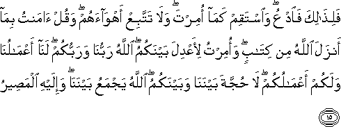 فَلِذَٰلِكَ فَادْعُ ۖ وَاسْتَقِمْ كَمَا أُمِرْتَ ۖ وَلَا تَتَّبِعْ أَهْوَاءَهُمْ ۖ وَقُلْ آمَنْتُ بِمَا أَنْزَلَ اللَّهُ مِنْ كِتَابٍ ۖ وَأُمِرْتُ لِأَعْدِلَ بَيْنَكُمُ ۖ اللَّهُ رَبُّنَا وَرَبُّكُمْ ۖ لَنَا أَعْمَالُنَا وَلَكُمْ أَعْمَالُكُمْ ۖ لَا حُجَّةَ بَيْنَنَا وَبَيْنَكُمُ ۖ اللَّهُ يَجْمَعُ بَيْنَنَا ۖ وَإِلَيْهِ الْمَصِيرُ