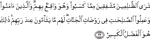 تَرَى الظَّالِمِينَ مُشْفِقِينَ مِمَّا كَسَبُوا وَهُوَ وَاقِعٌ بِهِمْ ۗ وَالَّذِينَ آمَنُوا وَعَمِلُوا الصَّالِحَاتِ فِي رَوْضَاتِ الْجَنَّاتِ ۖ لَهُمْ مَا يَشَاءُونَ عِنْدَ رَبِّهِمْ ۚ ذَٰلِكَ هُوَ الْفَضْلُ الْكَبِيرُ تَرَى الظَّالِمِينَ مُشْفِقِينَ مِمَّا كَسَبُوا وَهُوَ وَاقِعٌ بِهِمْ ۗ وَالَّذِينَ آمَنُوا وَعَمِلُوا الصَّالِحَاتِ فِي رَوْضَاتِ الْجَنَّاتِ ۖ لَهُمْ مَا يَشَاءُونَ عِنْدَ رَبِّهِمْ ۚ ذَٰلِكَ هُوَ الْفَضْلُ الْكَبِيرُ