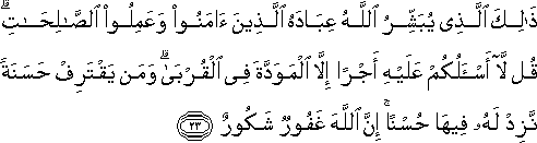 ذَٰلِكَ الَّذِي يُبَشِّرُ اللَّهُ عِبَادَهُ الَّذِينَ آمَنُوا وَعَمِلُوا الصَّالِحَاتِ ۗ قُلْ لَا أَسْأَلُكُمْ عَلَيْهِ أَجْرًا إِلَّا الْمَوَدَّةَ فِي الْقُرْبَىٰ ۗ وَمَنْ يَقْتَرِفْ حَسَنَةً نَزِدْ لَهُ فِيهَا حُسْنًا ۚ إِنَّ اللَّهَ غَفُورٌ شَكُورٌ