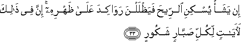 إِنْ يَشَأْ يُسْكِنِ الرِّيحَ فَيَظْلَلْنَ رَوَاكِدَ عَلَىٰ ظَهْرِهِ ۚ إِنَّ فِي ذَٰلِكَ لَآيَاتٍ لِكُلِّ صَبَّارٍ شَكُورٍ