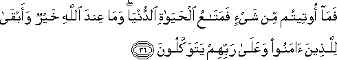 فَمَا أُوتِيتُمْ مِنْ شَيْءٍ فَمَتَاعُ الْحَيَاةِ الدُّنْيَا ۖ وَمَا عِنْدَ اللَّهِ خَيْرٌ وَأَبْقَىٰ لِلَّذِينَ آمَنُوا وَعَلَىٰ رَبِّهِمْ يَتَوَكَّلُونَ