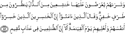 وَتَرَاهُمْ يُعْرَضُونَ عَلَيْهَا خَاشِعِينَ مِنَ الذُّلِّ يَنْظُرُونَ مِنْ طَرْفٍ خَفِيٍّ ۗ وَقَالَ الَّذِينَ آمَنُوا إِنَّ الْخَاسِرِينَ الَّذِينَ خَسِرُوا أَنْفُسَهُمْ وَأَهْلِيهِمْ يَوْمَ الْقِيَامَةِ ۗ أَلَا إِنَّ الظَّالِمِينَ فِي عَذَابٍ مُقِيمٍ