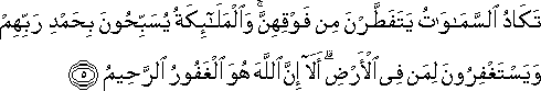 تَكَادُ السَّمَاوَاتُ يَتَفَطَّرْنَ مِنْ فَوْقِهِنَّ ۚ وَالْمَلَائِكَةُ يُسَبِّحُونَ بِحَمْدِ رَبِّهِمْ وَيَسْتَغْفِرُونَ لِمَنْ فِي الْأَرْضِ ۗ أَلَا إِنَّ اللَّهَ هُوَ الْغَفُورُ الرَّحِيمُ تَكَادُ السَّمَاوَاتُ يَتَفَطَّرْنَ مِنْ فَوْقِهِنَّ ۚ وَالْمَلَائِكَةُ يُسَبِّحُونَ بِحَمْدِ رَبِّهِمْ وَيَسْتَغْفِرُونَ لِمَنْ فِي الْأَرْضِ ۗ أَلَا إِنَّ اللَّهَ هُوَ الْغَفُورُ الرَّحِيمُ