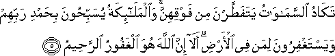 تَكَادُ السَّمَاوَاتُ يَتَفَطَّرْنَ مِنْ فَوْقِهِنَّ ۚ وَالْمَلَائِكَةُ يُسَبِّحُونَ بِحَمْدِ رَبِّهِمْ وَيَسْتَغْفِرُونَ لِمَنْ فِي الْأَرْضِ ۗ أَلَا إِنَّ اللَّهَ هُوَ الْغَفُورُ الرَّحِيمُ