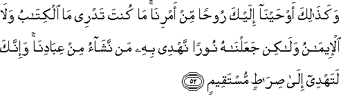 وَكَذَٰلِكَ أَوْحَيْنَا إِلَيْكَ رُوحًا مِنْ أَمْرِنَا ۚ مَا كُنْتَ تَدْرِي مَا الْكِتَابُ وَلَا الْإِيمَانُ وَلَٰكِنْ جَعَلْنَاهُ نُورًا نَهْدِي بِهِ مَنْ نَشَاءُ مِنْ عِبَادِنَا ۚ وَإِنَّكَ لَتَهْدِي إِلَىٰ صِرَاطٍ مُسْتَقِيمٍ