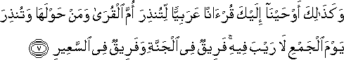 وَكَذَٰلِكَ أَوْحَيْنَا إِلَيْكَ قُرْآنًا عَرَبِيًّا لِتُنْذِرَ أُمَّ الْقُرَىٰ وَمَنْ حَوْلَهَا وَتُنْذِرَ يَوْمَ الْجَمْعِ لَا رَيْبَ فِيهِ ۚ فَرِيقٌ فِي الْجَنَّةِ وَفَرِيقٌ فِي السَّعِيرِ