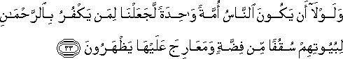 وَلَوْلَا أَنْ يَكُونَ النَّاسُ أُمَّةً وَاحِدَةً لَجَعَلْنَا لِمَنْ يَكْفُرُ بِالرَّحْمَٰنِ لِبُيُوتِهِمْ سُقُفًا مِنْ فِضَّةٍ وَمَعَارِجَ عَلَيْهَا يَظْهَرُونَ