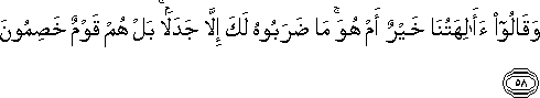 وَقَالُوا أَآلِهَتُنَا خَيْرٌ أَمْ هُوَ ۚ مَا ضَرَبُوهُ لَكَ إِلَّا جَدَلًا ۚ بَلْ هُمْ قَوْمٌ خَصِمُونَ