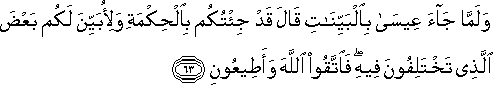 وَلَمَّا جَاءَ عِيسَىٰ بِالْبَيِّنَاتِ قَالَ قَدْ جِئْتُكُمْ بِالْحِكْمَةِ وَلِأُبَيِّنَ لَكُمْ بَعْضَ الَّذِي تَخْتَلِفُونَ فِيهِ ۖ فَاتَّقُوا اللَّهَ وَأَطِيعُونِ